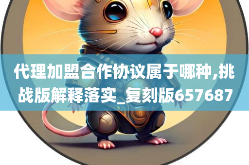 代理加盟合作协议属于哪种,挑战版解释落实_复刻版657687