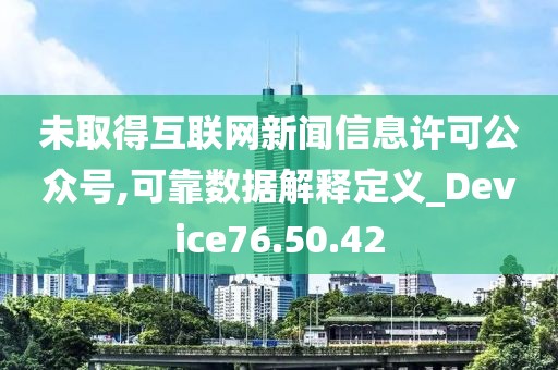 未取得互联网新闻信息许可公众号,可靠数据解释定义_Device76.50.42