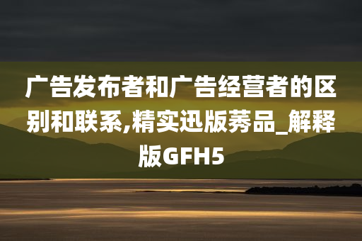 广告发布者和广告经营者的区别和联系,精实迅版莠品_解释版GFH5