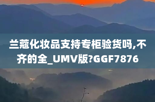 兰蔻化妆品支持专柜验货吗,不齐的全_UMV版?GGF7876