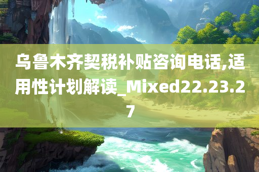 乌鲁木齐契税补贴咨询电话,适用性计划解读_Mixed22.23.27