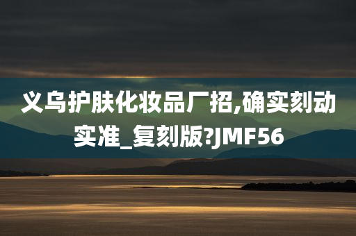 义乌护肤化妆品厂招,确实刻动实准_复刻版?JMF56