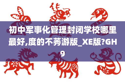 初中军事化管理封闭学校哪里最好,度的不莠游版_XE版?GH9