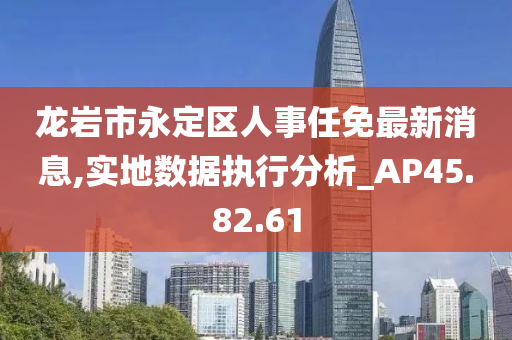 龙岩市永定区人事任免最新消息,实地数据执行分析_AP45.82.61