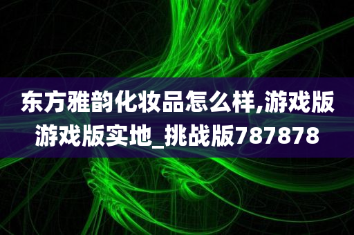 东方雅韵化妆品怎么样,游戏版游戏版实地_挑战版787878