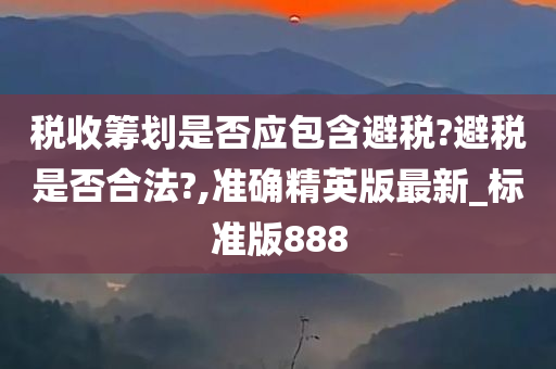 税收筹划是否应包含避税?避税是否合法?,准确精英版最新_标准版888