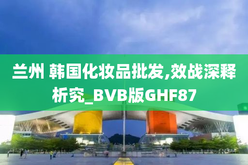 兰州 韩国化妆品批发,效战深释析究_BVB版GHF87