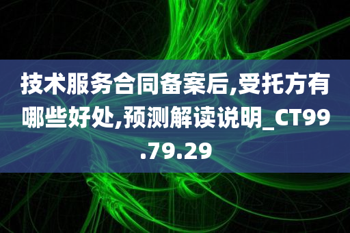 技术服务合同备案后,受托方有哪些好处,预测解读说明_CT99.79.29