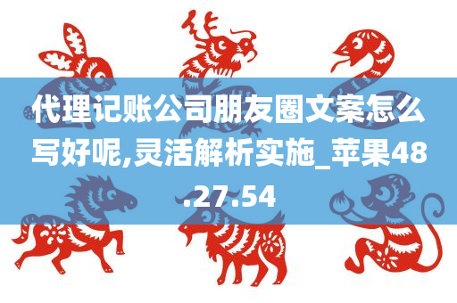 代理记账公司朋友圈文案怎么写好呢,灵活解析实施_苹果48.27.54