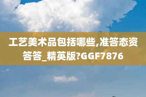 工艺美术品包括哪些,准答态资答答_精英版?GGF7876