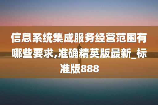 信息系统集成服务经营范围有哪些要求,准确精英版最新_标准版888