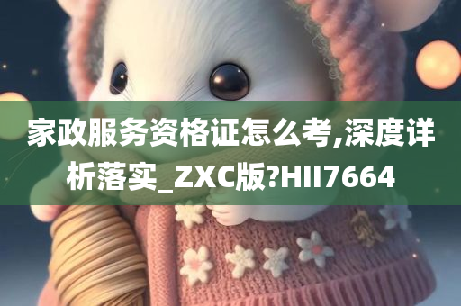 家政服务资格证怎么考,深度详析落实_ZXC版?HII7664