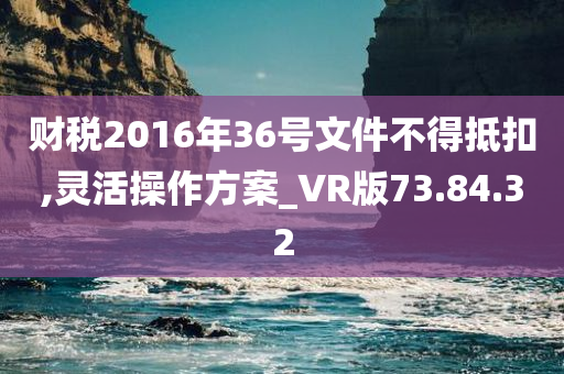 财税2016年36号文件不得抵扣,灵活操作方案_VR版73.84.32