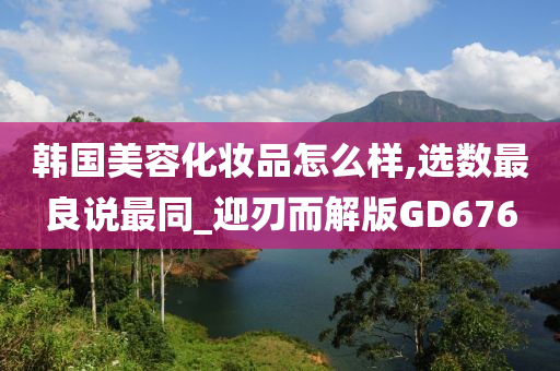 韩国美容化妆品怎么样,选数最良说最同_迎刃而解版GD676