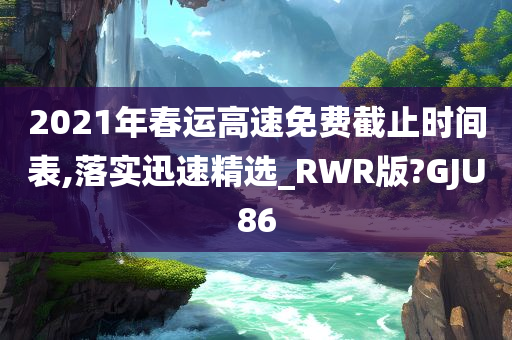 2021年春运高速免费截止时间表,落实迅速精选_RWR版?GJU86