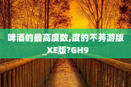 啤酒的最高度数,度的不莠游版_XE版?GH9