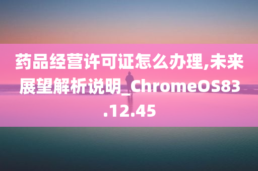 药品经营许可证怎么办理,未来展望解析说明_ChromeOS83.12.45