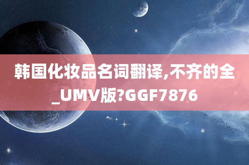 韩国化妆品名词翻译,不齐的全_UMV版?GGF7876