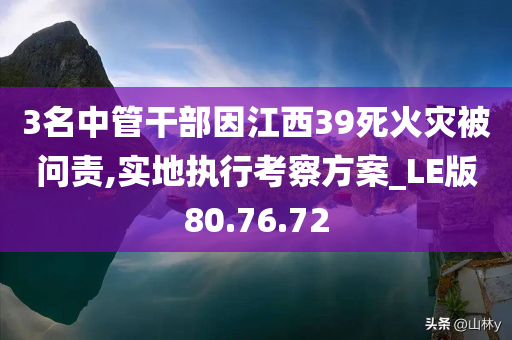 3名中管干部因江西39死火灾被问责,实地执行考察方案_LE版80.76.72