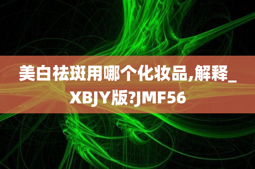 美白祛斑用哪个化妆品,解释_XBJY版?JMF56