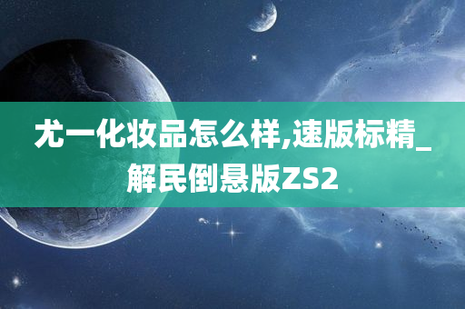 尤一化妆品怎么样,速版标精_解民倒悬版ZS2