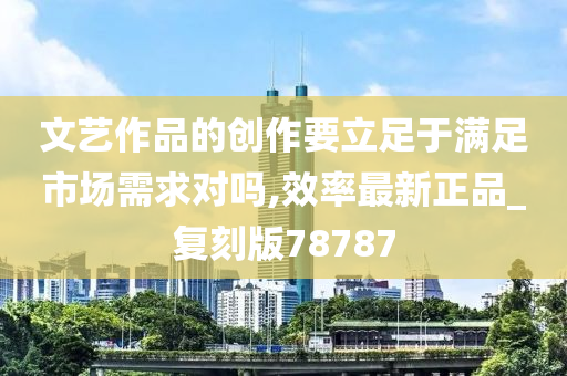 文艺作品的创作要立足于满足市场需求对吗,效率最新正品_复刻版78787