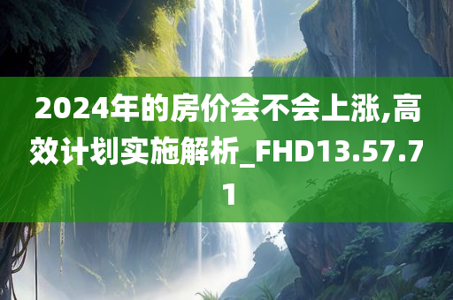 2024年的房价会不会上涨,高效计划实施解析_FHD13.57.71