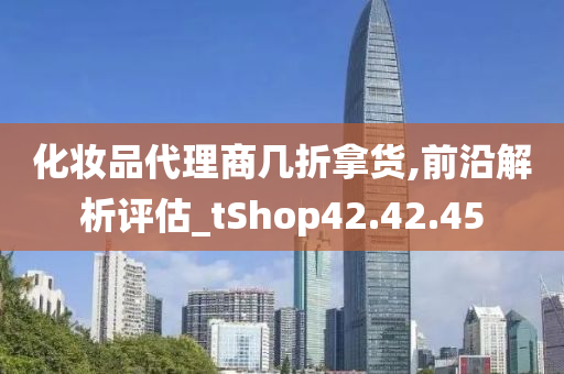 化妆品代理商几折拿货,前沿解析评估_tShop42.42.45