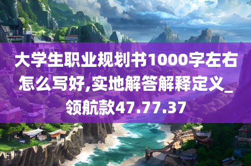 大学生职业规划书1000字左右怎么写好,实地解答解释定义_领航款47.77.37