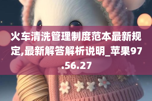 火车清洗管理制度范本最新规定,最新解答解析说明_苹果97.56.27