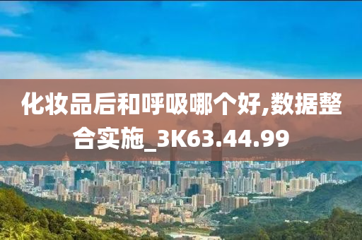 化妆品后和呼吸哪个好,数据整合实施_3K63.44.99