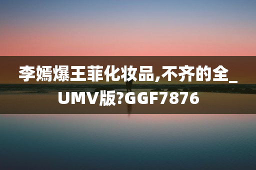 李嫣爆王菲化妆品,不齐的全_UMV版?GGF7876