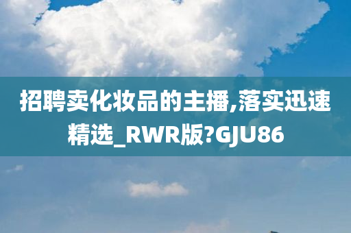 招聘卖化妆品的主播,落实迅速精选_RWR版?GJU86