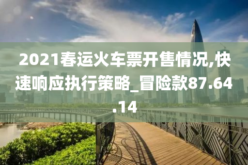 2021春运火车票开售情况,快速响应执行策略_冒险款87.64.14