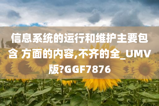 信息系统的运行和维护主要包含 方面的内容,不齐的全_UMV版?GGF7876