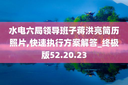 水电六局领导班子蒋洪亮简历照片,快速执行方案解答_终极版52.20.23