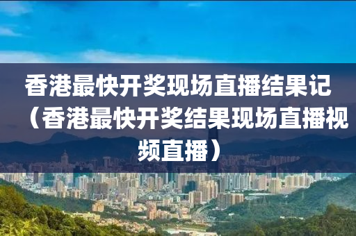 香港最快开奖现场直播结果记（香港最快开奖结果现场直播视频直播）