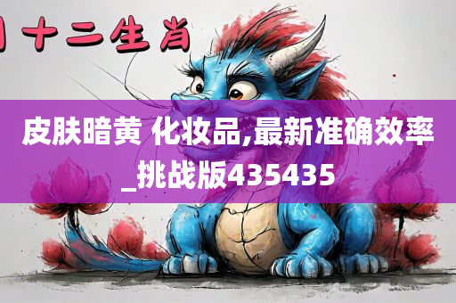 皮肤暗黄 化妆品,最新准确效率_挑战版435435