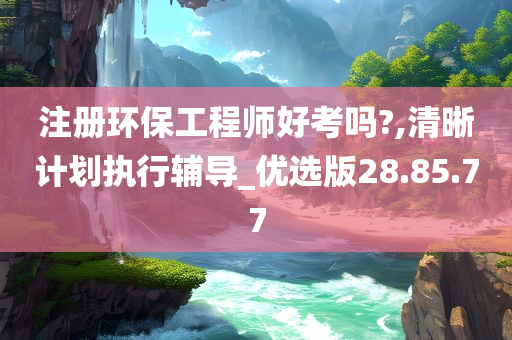 注册环保工程师好考吗?,清晰计划执行辅导_优选版28.85.77