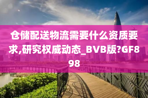 仓储配送物流需要什么资质要求,研究权威动态_BVB版?GF898