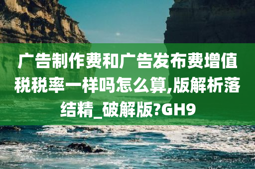 广告制作费和广告发布费增值税税率一样吗怎么算,版解析落结精_破解版?GH9