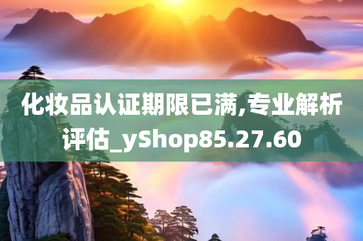 化妆品认证期限已满,专业解析评估_yShop85.27.60