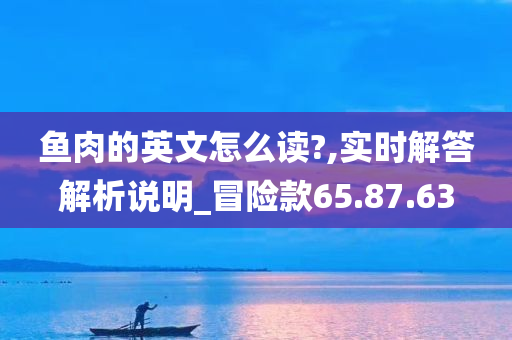 鱼肉的英文怎么读?,实时解答解析说明_冒险款65.87.63