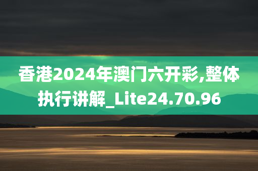 香港2024年澳门六开彩,整体执行讲解_Lite24.70.96