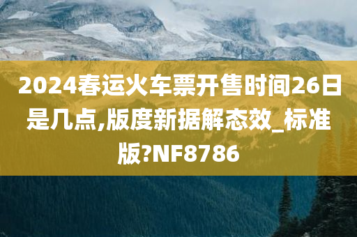 2024春运火车票开售时间26日是几点,版度新据解态效_标准版?NF8786