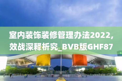 室内装饰装修管理办法2022,效战深释析究_BVB版GHF87