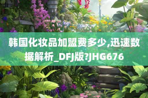 韩国化妆品加盟费多少,迅速数据解析_DFJ版?JHG676