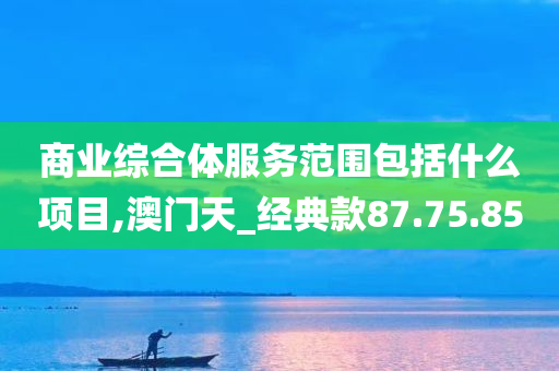 商业综合体服务范围包括什么项目,澳门天_经典款87.75.85