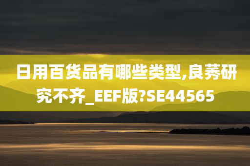 日用百货品有哪些类型,良莠研究不齐_EEF版?SE44565