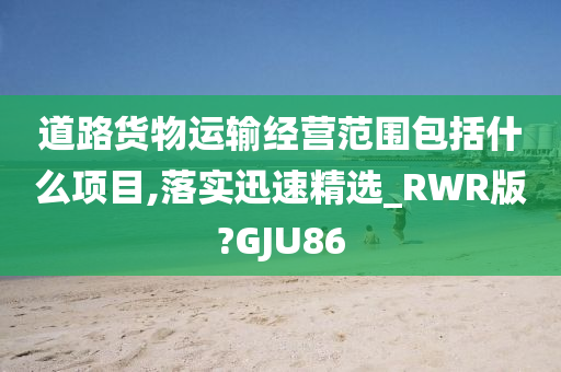 道路货物运输经营范围包括什么项目,落实迅速精选_RWR版?GJU86